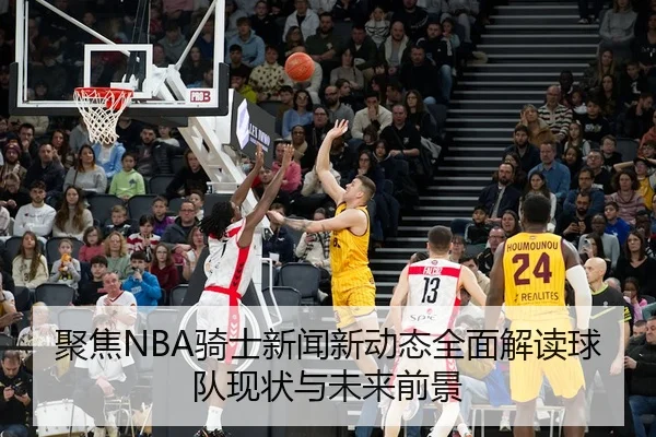 聚焦NBA骑士新闻新动态全面解读球队现状与未来前景