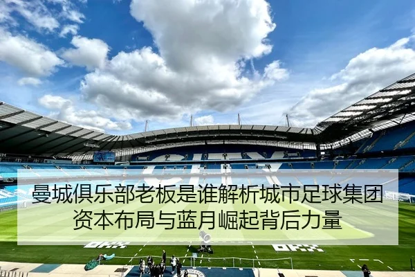 曼城俱乐部老板是谁解析城市足球集团资本布局与蓝月崛起背后力量
