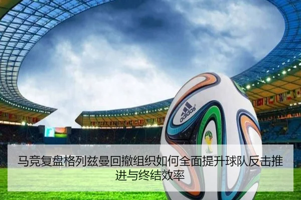 马竞复盘格列兹曼回撤组织如何全面提升球队反击推进与终结效率