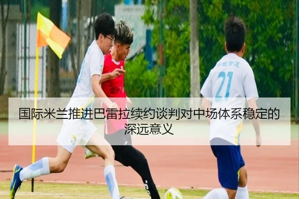 国际米兰推进巴雷拉续约谈判对中场体系稳定的深远意义 - 新闻资讯相关报道缩略图